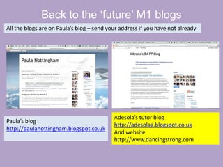 Back to the ‘future’ M1 blogs
All the blogs are on Paula’s blog – send your address if you have not already
Paula’s blog
http://paulanottingham.blogspot.co.uk
Adesola’s tutor blog
http://adesolaa.blogspot.co.uk
And website
http://www.dancingstrong.com
 