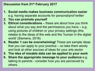 Discussion from 21st February 2017
1. Social media makes business communication easier
e.g. having separate accounts for personal/prof twitter
2. You can promote yourself
3. Ethical considerations – these are about how you think
about what you say and the permissions you have – e.g.
using pictures of children or your privacy settings (this
relates to the ideas of the web and the ‘human in the digital
world’ (Siemens, 2016)
4. Reader 1 can be overwhelming! These are sample ideas
that you can apply to your practice – so take them slowly
and look at other sources of ideas for your arts sector
5. The idea of mixable data can be applied to your work
6. Share the appropriate message to your audience e.g.
talking to parents - consider how you are perceived by
others.
 
