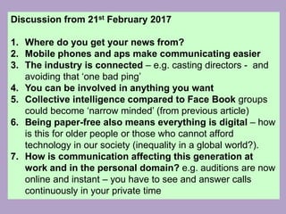 Discussion from 21st February 2017
1. Where do you get your news from?
2. Mobile phones and aps make communicating easier
3. The industry is connected – e.g. casting directors - and
avoiding that ‘one bad ping’
4. You can be involved in anything you want
5. Collective intelligence compared to Face Book groups
could become ‘narrow minded’ (from previous article)
6. Being paper-free also means everything is digital – how
is this for older people or those who cannot afford
technology in our society (inequality in a global world?).
7. How is communication affecting this generation at
work and in the personal domain? e.g. auditions are now
online and instant – you have to see and answer calls
continuously in your private time
 