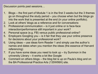 Discussion points past sessions…
1. Blogs – the first part of Module 1 is in the first 3 weeks but the 3 themes
go on throughout the study period – you choose when but the blogs go
into the work that is presented at the end (in your online portfolio).
2. Look at others’ blogs as a reference and for conversations
3. Professional communication – is it just online or is face-face
interaction/performance still important in your work?
4. Personal space (e.g. FB) versus public professional online?
5. Employers Googling you – is it fair that they use your online presence
for decisions about your professional work?
6. Using ideas – use ideas form Reader 1 and simply use the author’s
names and dates when you mention the ideas (the essence of Harvard
referencing)
7. If you have some ideas you need to look up – try Summon in the
university Library – it works a lot like Google
8. Comment on others blogs – the blog list is up on Paula’s blog and on
the BA Professional Practice Arts (135W99X) site.
 
