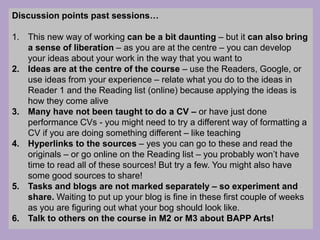 Discussion points past sessions…
1. This new way of working can be a bit daunting – but it can also bring
a sense of liberation – as you are at the centre – you can develop
your ideas about your work in the way that you want to
2. Ideas are at the centre of the course – use the Readers, Google, or
use ideas from your experience – relate what you do to the ideas in
Reader 1 and the Reading list (online) because applying the ideas is
how they come alive
3. Many have not been taught to do a CV – or have just done
performance CVs - you might need to try a different way of formatting a
CV if you are doing something different – like teaching
4. Hyperlinks to the sources – yes you can go to these and read the
originals – or go online on the Reading list – you probably won’t have
time to read all of these sources! But try a few. You might also have
some good sources to share!
5. Tasks and blogs are not marked separately – so experiment and
share. Waiting to put up your blog is fine in these first couple of weeks
as you are figuring out what your bog should look like.
6. Talk to others on the course in M2 or M3 about BAPP Arts!
 