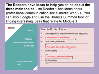 From the Module 1 Reader 1
• Different positions and interpretations (the discourses)
................... 3
• 1. Architectures of participation
........................................................... 3
• Other readings of interest
......................................................................................
5
• 2. Remixable data and transformations
............................................... 5
• Further reading
................................................................................................
.. 6
• 3. Harnessing collective intelligence
................................................... 6
• Further reading
................................................................................................
.. 8
The Readers have ideas to help you think about the
three main topics – so Reader 1 has ideas about
professional communication/social media/Web 2.0. You
can also Google and use the library’s Summon tool for
finding interesting ideas that relate to Module 1…
 