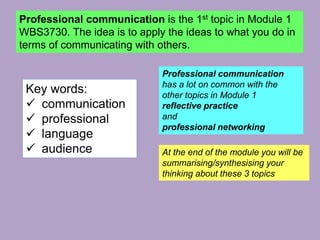 Professional communication is the 1st topic in Module 1
WBS3730. The idea is to apply the ideas to what you do in
terms of communicating with others.
Professional communication
has a lot on common with the
other topics in Module 1
reflective practice
and
professional networking
At the end of the module you will be
summarising/synthesising your
thinking about these 3 topics
Key words:
 communication
 professional
 language
 audience
 