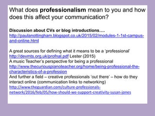 What does professionalism mean to you and how
does this affect your communication?
Discussion about CVs or blog introductions….
http://paulanottingham.blogspot.co.uk/2015/02/modules-1-1st-campus-
and-online.html
A great sources for defining what it means to be a ‘professional’
http://devmts.org.uk/profnal.pdf Lester (2015)
A music Teacher’s perspective for being a professional
http://www.thecuriouspianoteacher.org/home/being-professional-the-
characteristics-of-a-profession
And further a field – creative professionals ‘out there’ – how do they
interact online (communication links to networking)
http://www.theguardian.com/culture-professionals-
network/2016/feb/05/how-should-we-support-creativity-susan-jones
 