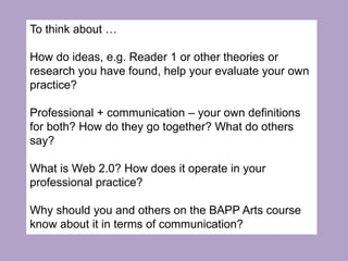 To think about …
How do ideas, e.g. Reader 1 or other theories or
research you have found, help your evaluate your own
practice?
Professional + communication – your own definitions
for both? How do they go together? What do others
say?
What is Web 2.0? How does it operate in your
professional practice?
Why should you and others on the BAPP Arts course
know about it in terms of communication?
 