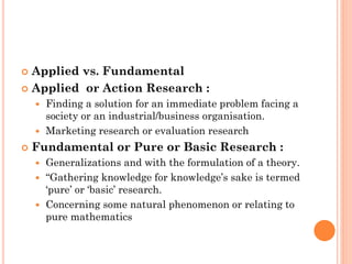  Applied vs. Fundamental
 Applied or Action Research :
 Finding a solution for an immediate problem facing a
society or an industrial/business organisation.
 Marketing research or evaluation research
 Fundamental or Pure or Basic Research :
 Generalizations and with the formulation of a theory.
 “Gathering knowledge for knowledge’s sake is termed
‘pure’ or ‘basic’ research.
 Concerning some natural phenomenon or relating to
pure mathematics
 