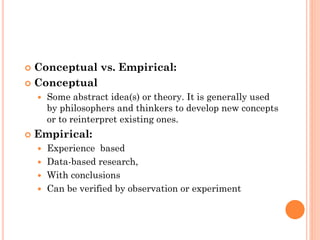  Conceptual vs. Empirical:
 Conceptual
 Some abstract idea(s) or theory. It is generally used
by philosophers and thinkers to develop new concepts
or to reinterpret existing ones.
 Empirical:
 Experience based
 Data-based research,
 With conclusions
 Can be verified by observation or experiment
 