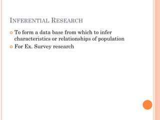 INFERENTIAL RESEARCH
 To form a data base from which to infer
characteristics or relationships of population
 For Ex. Survey research
 