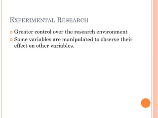 EXPERIMENTAL RESEARCH
 Greater control over the research environment
 Some variables are manipulated to observe their
effect on other variables.
 