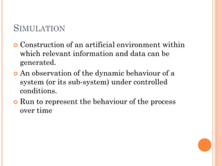 SIMULATION
 Construction of an artificial environment within
which relevant information and data can be
generated.
 An observation of the dynamic behaviour of a
system (or its sub-system) under controlled
conditions.
 Run to represent the behaviour of the process
over time
 