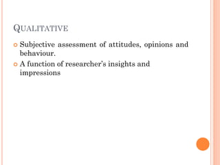 QUALITATIVE
 Subjective assessment of attitudes, opinions and
behaviour.
 A function of researcher’s insights and
impressions
 