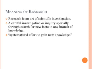 MEANING OF RESEARCH
 Research is an art of scientific investigation.
 A careful investigation or inquiry specially
through search for new facts in any branch of
knowledge.
 “systematized effort to gain new knowledge.”
 