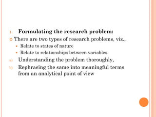 1. Formulating the research problem:
 There are two types of research problems, viz.,
 Relate to states of nature
 Relate to relationships between variables.
a) Understanding the problem thoroughly,
b) Rephrasing the same into meaningful terms
from an analytical point of view
 