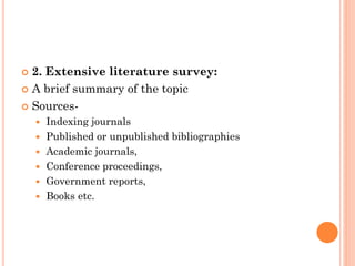  2. Extensive literature survey:
 A brief summary of the topic
 Sources-
 Indexing journals
 Published or unpublished bibliographies
 Academic journals,
 Conference proceedings,
 Government reports,
 Books etc.
 