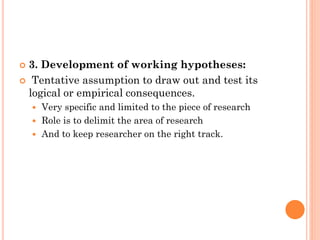  3. Development of working hypotheses:
 Tentative assumption to draw out and test its
logical or empirical consequences.
 Very specific and limited to the piece of research
 Role is to delimit the area of research
 And to keep researcher on the right track.
 