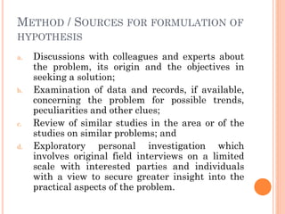 METHOD / SOURCES FOR FORMULATION OF
HYPOTHESIS
a. Discussions with colleagues and experts about
the problem, its origin and the objectives in
seeking a solution;
b. Examination of data and records, if available,
concerning the problem for possible trends,
peculiarities and other clues;
c. Review of similar studies in the area or of the
studies on similar problems; and
d. Exploratory personal investigation which
involves original field interviews on a limited
scale with interested parties and individuals
with a view to secure greater insight into the
practical aspects of the problem.
 