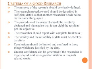 CRITERIA OF A GOOD RESEARCH
 The purpose of the research should be clearly defined .
 The research procedure used should be described in
sufficient detail so that another researcher needs not to
do the same thing again .
 The procedure of the research should be carefully
designed and planned so that it can yield the result as
per the objective.
 The researcher should report with complete frankness .
 The validity and the reliability of data must be checked
carefully.
 Conclusions should be limited and confined to those
things which are justified by the data.
 Greater confidence can be generated if the researcher is
experienced, and has a good reputation in research
related works.
 