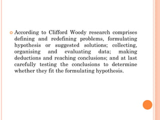  According to Clifford Woody research comprises
defining and redefining problems, formulating
hypothesis or suggested solutions; collecting,
organising and evaluating data; making
deductions and reaching conclusions; and at last
carefully testing the conclusions to determine
whether they fit the formulating hypothesis.
 