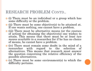 RESEARCH PROBLEM CONTD..
 (i) There must be an individual or a group which has
some difficulty or the problem.
 (ii) There must be some objective(s) to be attained at.
If one wants nothing, one cannot have a problem.
 (iii) There must be alternative means (or the courses
of action) for obtaining the objective(s) one wishes to
attain. This means that there must be at least two
means available to a researcher for if he has no choice
of means, he cannot have a problem.
 (iv) There must remain some doubt in the mind of a
researcher with regard to the selection of
alternatives. This means that research must answer
the question concerning the relative efficiency of the
possible alternatives.
 (v) There must be some environment(s) to which the
difficulty pertains.
 
