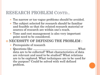 RESEARCH PROBLEM CONTD..
 Too narrow or too vague problems should be avoided.
 The subject selected for research should be familiar
and feasible so that the related research material or
sources of research are within one’s reach.
 Time and cost management is also very important
point need to be considered.
 NECESSITY OF DEFINING THE PROBLEM :
 Prerequisite of research
 Questions like …………………………………….....What
data are to be collected? What characteristics of data
are relevant and need to be studied? What relations
are to be explored. What techniques are to be used for
the purpose? Could be solved with well defined
problem.
 