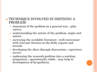  TECHNIQUE INVOLVED IN DEFINING A
PROBLEM:
 statement of the problem in a general way : pilot
survey
 understanding the nature of the problem: origin and
nature
 surveying the available literature : well-conversant
with relevant theories in the field, reports and
records
 developing the ideas through discussions : experience
survey.
 rephrasing the research problem into a working
proposition : operationally viable , may help in
development of hyupothesis.
 