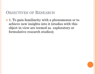 OBJECTIVES OF RESEARCH
 1. To gain familiarity with a phenomenon or to
achieve new insights into it (studies with this
object in view are termed as exploratory or
formulative research studies);
 