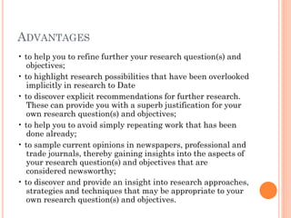 ADVANTAGES
• to help you to refine further your research question(s) and
objectives;
• to highlight research possibilities that have been overlooked
implicitly in research to Date
• to discover explicit recommendations for further research.
These can provide you with a superb justification for your
own research question(s) and objectives;
• to help you to avoid simply repeating work that has been
done already;
• to sample current opinions in newspapers, professional and
trade journals, thereby gaining insights into the aspects of
your research question(s) and objectives that are
considered newsworthy;
• to discover and provide an insight into research approaches,
strategies and techniques that may be appropriate to your
own research question(s) and objectives.
 