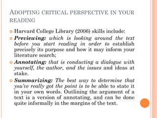 ADOPTING CRITICAL PERSPECTIVE IN YOUR
READING
 Harvard College Library (2006) skills include:
 Previewing: which is looking around the text
before you start reading in order to establish
precisely its purpose and how it may inform your
literature search;
 Annotating: that is conducting a dialogue with
yourself, the author, and the issues and ideas at
stake.
 Summarizing: The best way to determine that
you’ve really got the point is to be able to state it
in your own words. Outlining the argument of a
text is a version of annotating, and can be done
quite informally in the margins of the text.
 