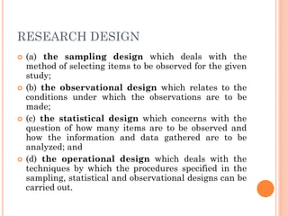 RESEARCH DESIGN
 (a) the sampling design which deals with the
method of selecting items to be observed for the given
study;
 (b) the observational design which relates to the
conditions under which the observations are to be
made;
 (c) the statistical design which concerns with the
question of how many items are to be observed and
how the information and data gathered are to be
analyzed; and
 (d) the operational design which deals with the
techniques by which the procedures specified in the
sampling, statistical and observational designs can be
carried out.
 