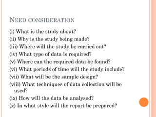 NEED CONSIDERATION
(i) What is the study about?
(ii) Why is the study being made?
(iii) Where will the study be carried out?
(iv) What type of data is required?
(v) Where can the required data be found?
(vi) What periods of time will the study include?
(vii) What will be the sample design?
(viii) What techniques of data collection will be
used?
(ix) How will the data be analysed?
(x) In what style will the report be prepared?
 