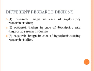 DIFFERENT RESEARCH DESIGNS
 (1) research design in case of exploratory
research studies;
 (2) research design in case of descriptive and
diagnostic research studies,
 (3) research design in case of hypothesis-testing
research studies.
 