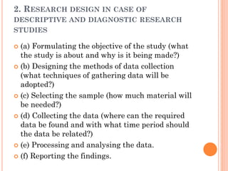 2. RESEARCH DESIGN IN CASE OF
DESCRIPTIVE AND DIAGNOSTIC RESEARCH
STUDIES
 (a) Formulating the objective of the study (what
the study is about and why is it being made?)
 (b) Designing the methods of data collection
(what techniques of gathering data will be
adopted?)
 (c) Selecting the sample (how much material will
be needed?)
 (d) Collecting the data (where can the required
data be found and with what time period should
the data be related?)
 (e) Processing and analysing the data.
 (f) Reporting the findings.
 