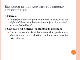 RESEARCH ETHICS AND WHY YOU SHOULD
ACT ETHICALLY
 Ethics:
 “appropriateness of your behaviour in relation to the
rights of those who become the subject of your work,
or are affected by it”.
 Cooper and Schindler (2008:34) defines:
 ‘norms or standards of behaviour that guide moral
choices about our behaviour and our relationships
with others’.
 