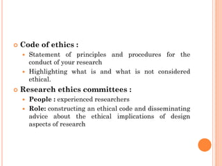  Code of ethics :
 Statement of principles and procedures for the
conduct of your research
 Highlighting what is and what is not considered
ethical.
 Research ethics committees :
 People : experienced researchers
 Role: constructing an ethical code and disseminating
advice about the ethical implications of design
aspects of research
 