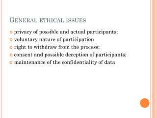 GENERAL ETHICAL ISSUES
 privacy of possible and actual participants;
 voluntary nature of participation
 right to withdraw from the process;
 consent and possible deception of participants;
 maintenance of the confidentiality of data
 