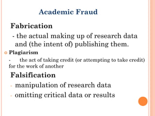 Fabrication
- the actual making up of research data
and (the intent of) publishing them.
 Plagiarism
- the act of taking credit (or attempting to take credit)
for the work of another
Falsification
- manipulation of research data
- omitting critical data or results
Academic Fraud
 