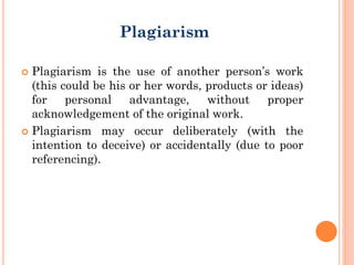  Plagiarism is the use of another person’s work
(this could be his or her words, products or ideas)
for personal advantage, without proper
acknowledgement of the original work.
 Plagiarism may occur deliberately (with the
intention to deceive) or accidentally (due to poor
referencing).
Plagiarism
 