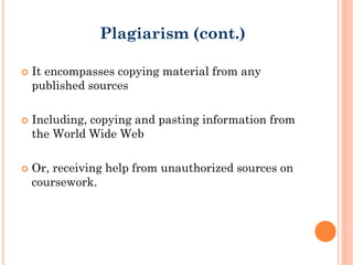  It encompasses copying material from any
published sources
 Including, copying and pasting information from
the World Wide Web
 Or, receiving help from unauthorized sources on
coursework.
Plagiarism (cont.)
 
