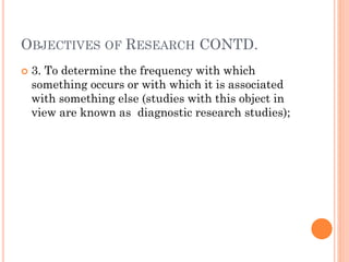 OBJECTIVES OF RESEARCH CONTD.
 3. To determine the frequency with which
something occurs or with which it is associated
with something else (studies with this object in
view are known as diagnostic research studies);
 