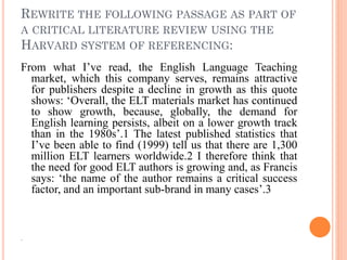 REWRITE THE FOLLOWING PASSAGE AS PART OF
A CRITICAL LITERATURE REVIEW USING THE
HARVARD SYSTEM OF REFERENCING:
From what I’ve read, the English Language Teaching
market, which this company serves, remains attractive
for publishers despite a decline in growth as this quote
shows: ‘Overall, the ELT materials market has continued
to show growth, because, globally, the demand for
English learning persists, albeit on a lower growth track
than in the 1980s’.1 The latest published statistics that
I’ve been able to find (1999) tell us that there are 1,300
million ELT learners worldwide.2 I therefore think that
the need for good ELT authors is growing and, as Francis
says: ‘the name of the author remains a critical success
factor, and an important sub-brand in many cases’.3
.
 
