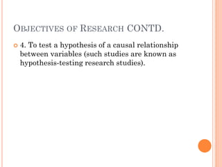 OBJECTIVES OF RESEARCH CONTD.
 4. To test a hypothesis of a causal relationship
between variables (such studies are known as
hypothesis-testing research studies).
 