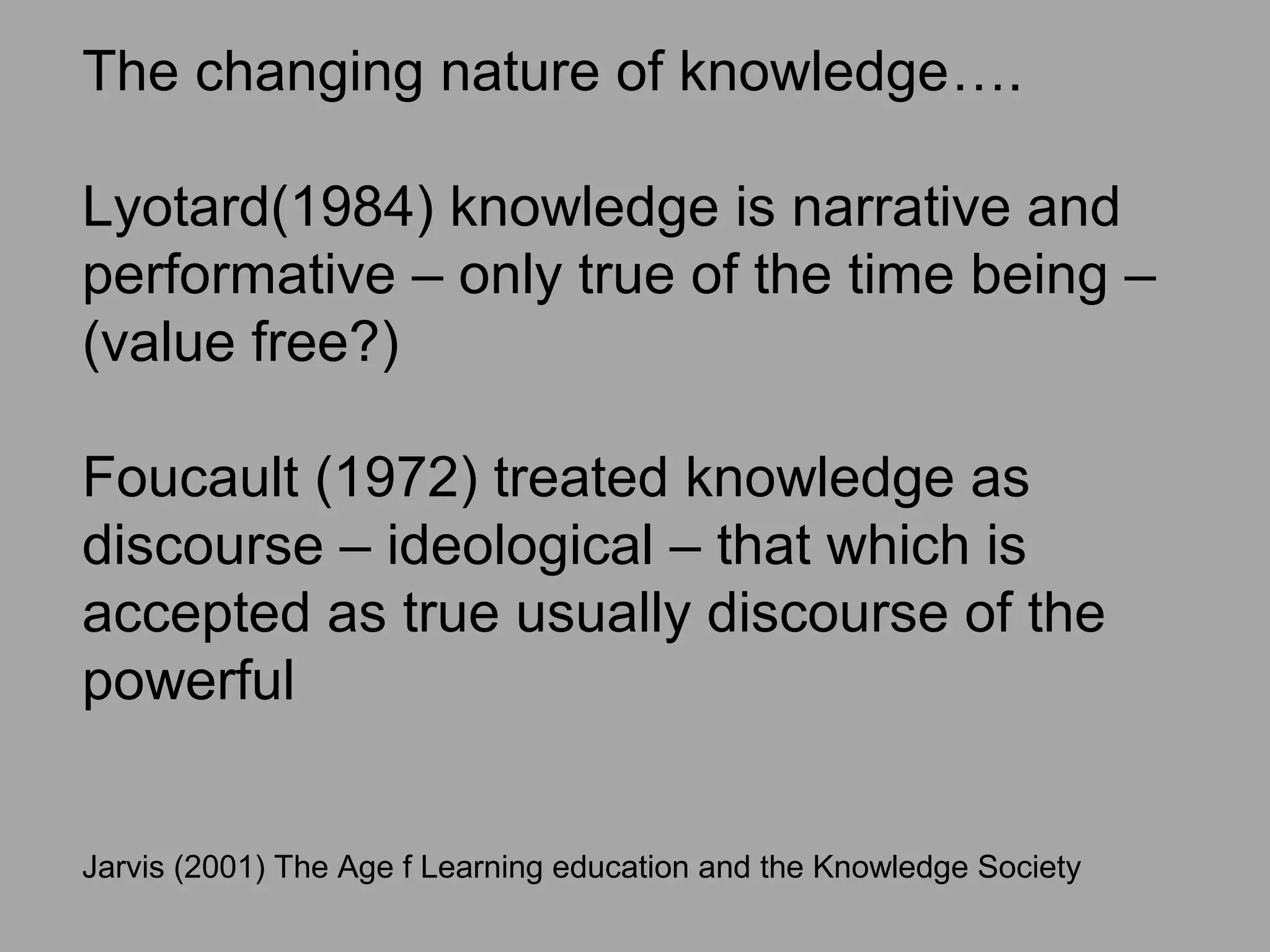 The changing nature of knowledge….
Lyotard(1984) knowledge is narrative and
performative – only true of the time being –
(value free?)
Foucault (1972) treated knowledge as
discourse – ideological – that which is
accepted as true usually discourse of the
powerful
Jarvis (2001) The Age f Learning education and the Knowledge Society
 