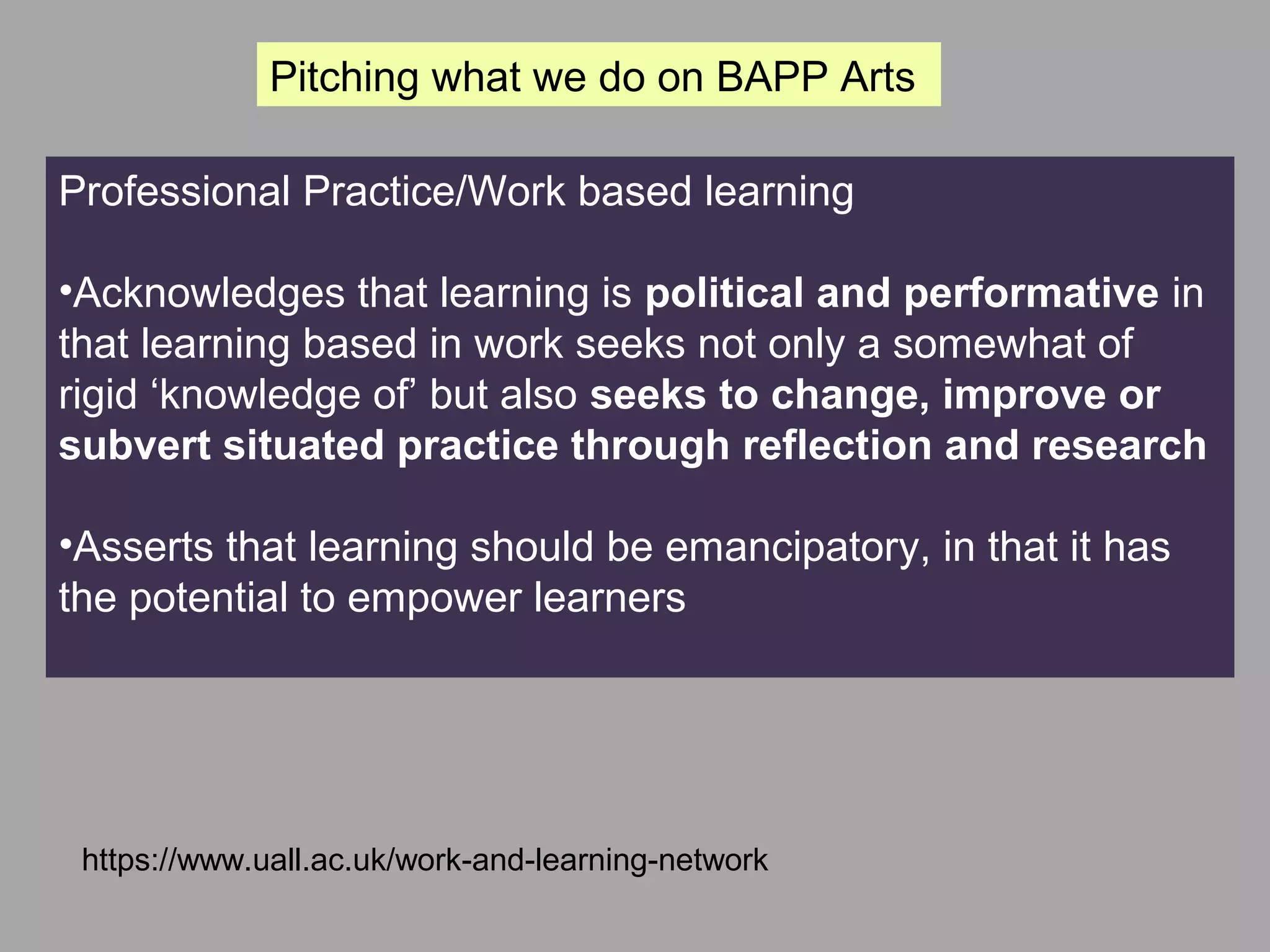 Networking
Professional Practice/Work based learning
•Acknowledges that learning is political and performative in
that learning based in work seeks not only a somewhat of
rigid ‘knowledge of’ but also seeks to change, improve or
subvert situated practice through reflection and research
•Asserts that learning should be emancipatory, in that it has
the potential to empower learners
https://www.uall.ac.uk/work-and-learning-network
Pitching what we do on BAPP Arts
 