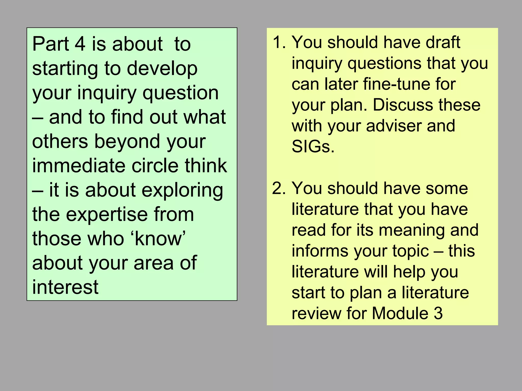 Part 4 is about to
starting to develop
your inquiry question
– and to find out what
others beyond your
immediate circle think
– it is about exploring
the expertise from
those who ‘know’
about your area of
interest
1. You should have draft
inquiry questions that you
can later fine-tune for
your plan. Discuss these
with your adviser and
SIGs.
2. You should have some
literature that you have
read for its meaning and
informs your topic – this
literature will help you
start to plan a literature
review for Module 3
 