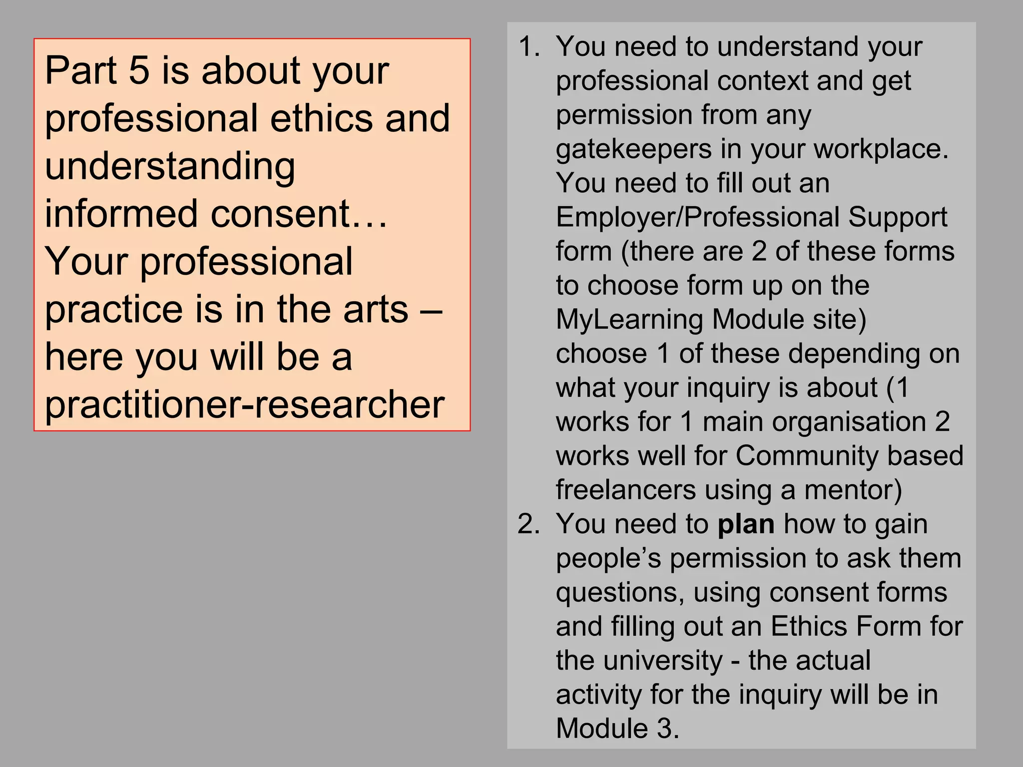 1. You need to understand your
professional context and get
permission from any
gatekeepers in your workplace.
You need to fill out an
Employer/Professional Support
form (there are 2 of these forms
to choose form up on the
MyLearning Module site)
choose 1 of these depending on
what your inquiry is about (1
works for 1 main organisation 2
works well for Community based
freelancers using a mentor)
2. You need to plan how to gain
people’s permission to ask them
questions, using consent forms
and filling out an Ethics Form for
the university - the actual
activity for the inquiry will be in
Module 3.
Part 5 is about your
professional ethics and
understanding
informed consent…
Your professional
practice is in the arts –
here you will be a
practitioner-researcher
 