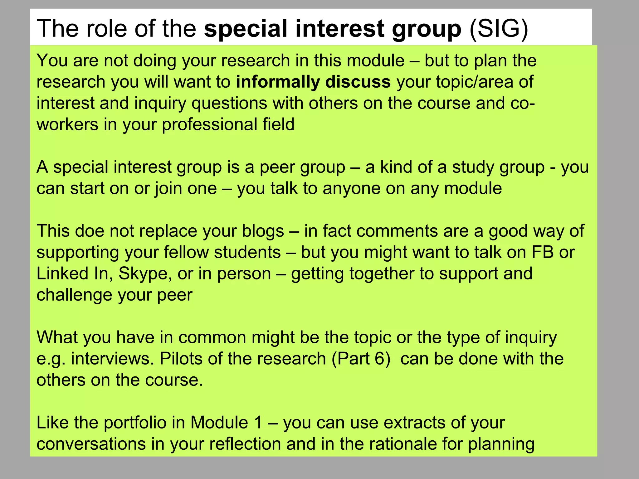 You are not doing your research in this module – but to plan the
research you will want to informally discuss your topic/area of
interest and inquiry questions with others on the course and co-
workers in your professional field
A special interest group is a peer group – a kind of a study group - you
can start on or join one – you talk to anyone on any module
This doe not replace your blogs – in fact comments are a good way of
supporting your fellow students – but you might want to talk on FB or
Linked In, Skype, or in person – getting together to support and
challenge your peer
What you have in common might be the topic or the type of inquiry
e.g. interviews. Pilots of the research (Part 6) can be done with the
others on the course.
Like the portfolio in Module 1 – you can use extracts of your
conversations in your reflection and in the rationale for planning
The role of the special interest group (SIG)
 