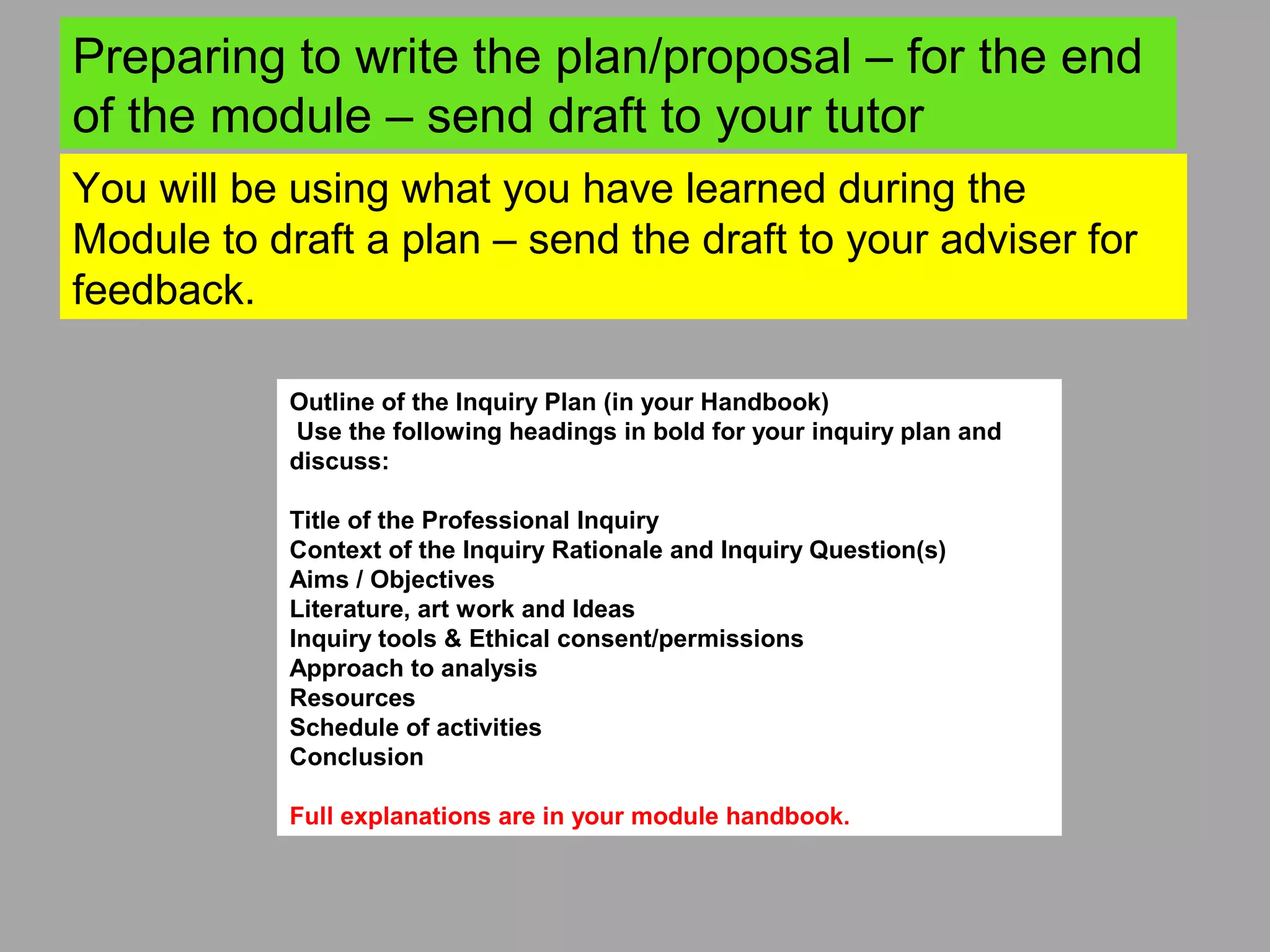 You will be using what you have learned during the
Module to draft a plan – send the draft to your adviser for
feedback.
Preparing to write the plan/proposal – for the end
of the module – send draft to your tutor
Outline of the Inquiry Plan (in your Handbook)
Use the following headings in bold for your inquiry plan and
discuss:
Title of the Professional Inquiry
Context of the Inquiry Rationale and Inquiry Question(s)
Aims / Objectives
Literature, art work and Ideas
Inquiry tools & Ethical consent/permissions
Approach to analysis
Resources
Schedule of activities
Conclusion
Full explanations are in your module handbook.
 