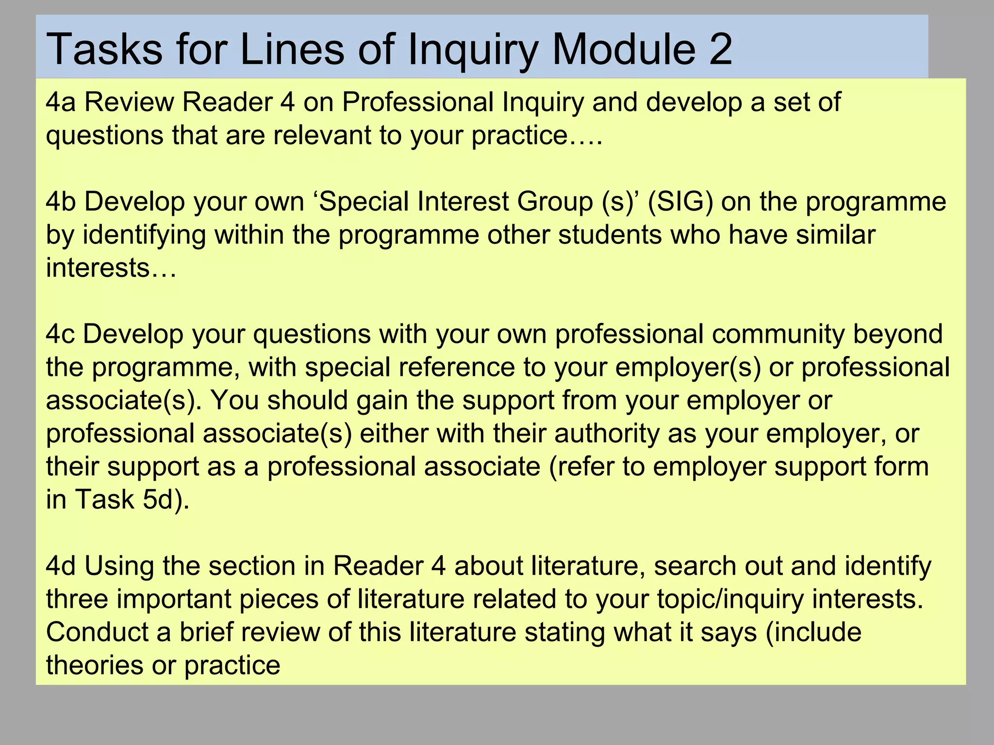 4a Review Reader 4 on Professional Inquiry and develop a set of
questions that are relevant to your practice….
4b Develop your own ‘Special Interest Group (s)’ (SIG) on the programme
by identifying within the programme other students who have similar
interests…
4c Develop your questions with your own professional community beyond
the programme, with special reference to your employer(s) or professional
associate(s). You should gain the support from your employer or
professional associate(s) either with their authority as your employer, or
their support as a professional associate (refer to employer support form
in Task 5d).
4d Using the section in Reader 4 about literature, search out and identify
three important pieces of literature related to your topic/inquiry interests.
Conduct a brief review of this literature stating what it says (include
theories or practice
Tasks for Lines of Inquiry Module 2
 