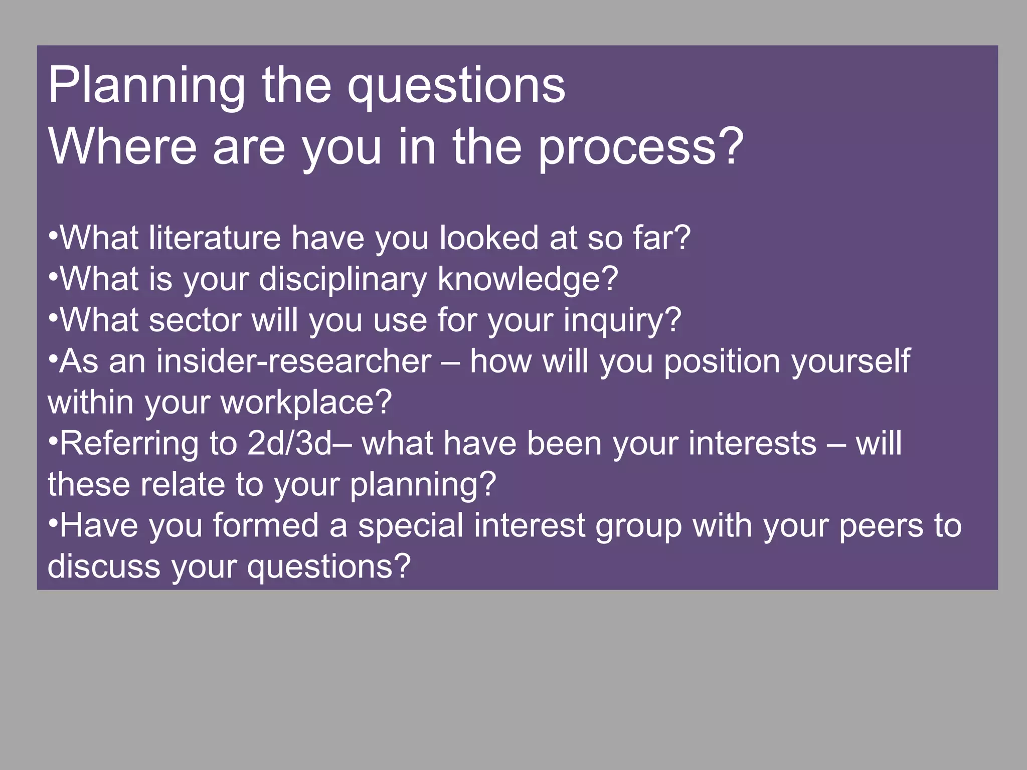 Planning the questions
Where are you in the process?
•What literature have you looked at so far?
•What is your disciplinary knowledge?
•What sector will you use for your inquiry?
•As an insider-researcher – how will you position yourself
within your workplace?
•Referring to 2d/3d– what have been your interests – will
these relate to your planning?
•Have you formed a special interest group with your peers to
discuss your questions?
 
