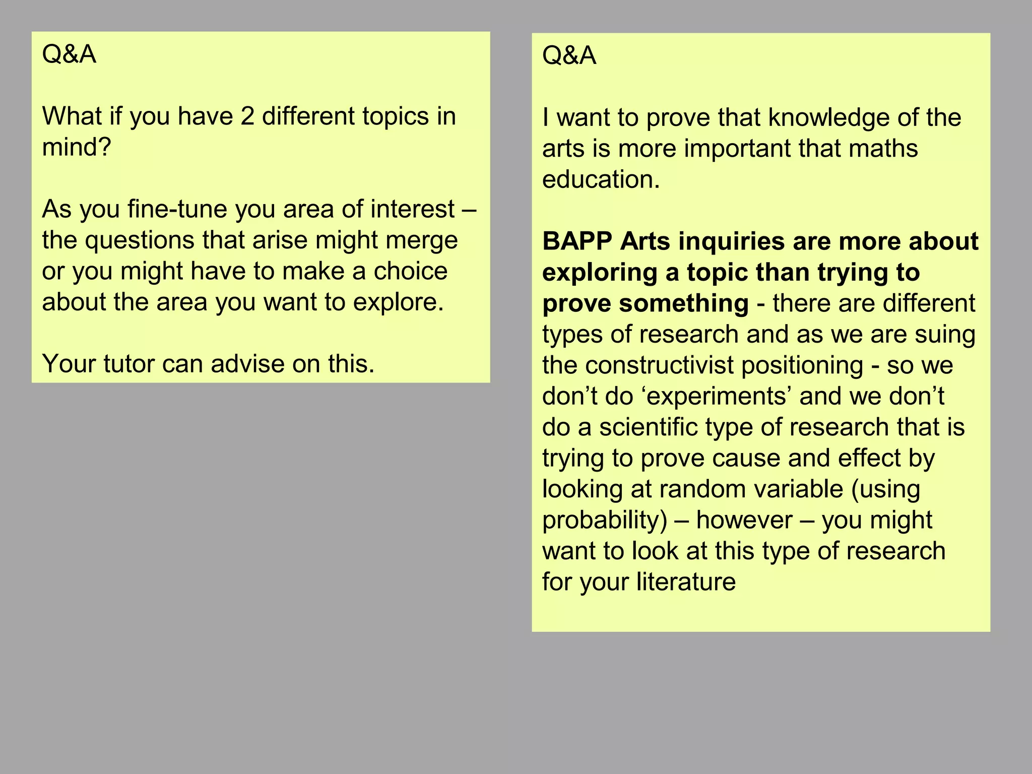 Q&A
What if you have 2 different topics in
mind?
As you fine-tune you area of interest –
the questions that arise might merge
or you might have to make a choice
about the area you want to explore.
Your tutor can advise on this.
Q&A
I want to prove that knowledge of the
arts is more important that maths
education.
BAPP Arts inquiries are more about
exploring a topic than trying to
prove something - there are different
types of research and as we are suing
the constructivist positioning - so we
don’t do ‘experiments’ and we don’t
do a scientific type of research that is
trying to prove cause and effect by
looking at random variable (using
probability) – however – you might
want to look at this type of research
for your literature
 